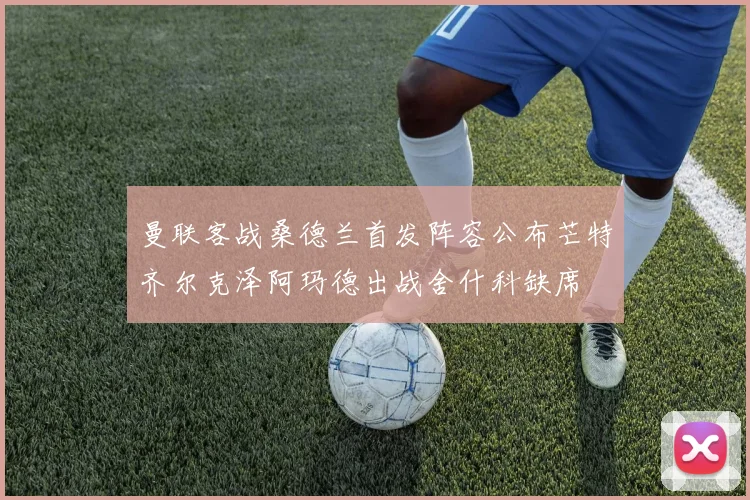 曼联客战桑德兰首发阵容公布芒特齐尔克泽阿玛德出战舍什科缺席
