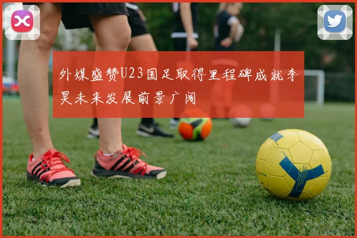 外媒盛赞U23国足取得里程碑成就李昊未来发展前景广阔