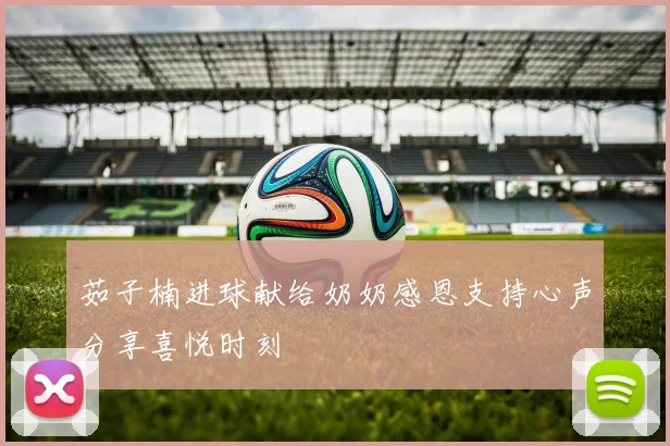茹子楠进球献给奶奶感恩支持心声分享喜悦时刻