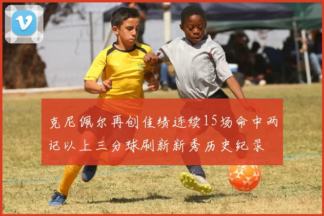 克尼佩尔再创佳绩连续15场命中两记以上三分球刷新新秀历史纪录