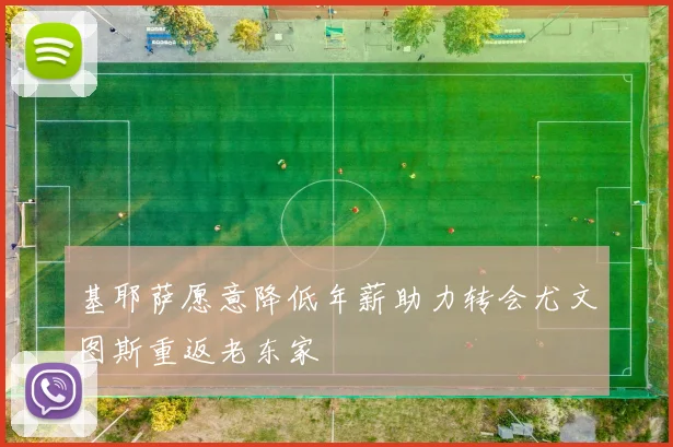 基耶萨愿意降低年薪助力转会尤文图斯重返老东家
