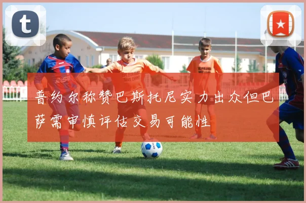普约尔称赞巴斯托尼实力出众但巴萨需审慎评估交易可能性
