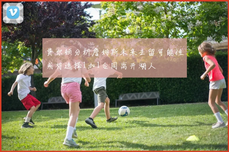 费尔顿分析詹姆斯未来去留可能性或将选择1加1合同离开湖人