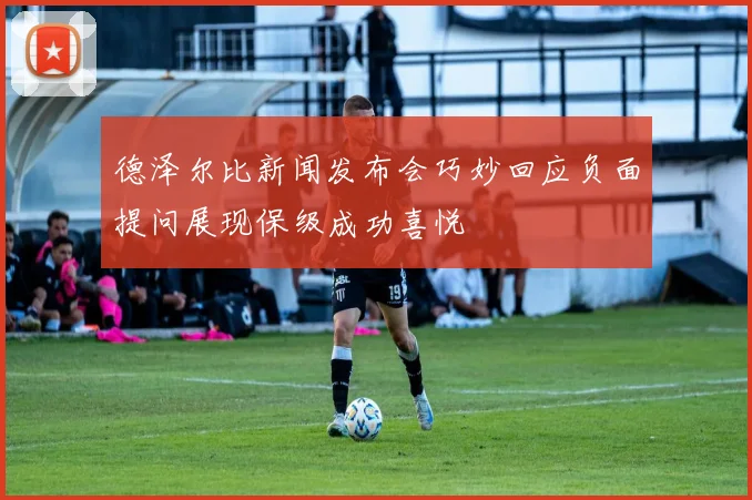 德泽尔比新闻发布会巧妙回应负面提问展现保级成功喜悦