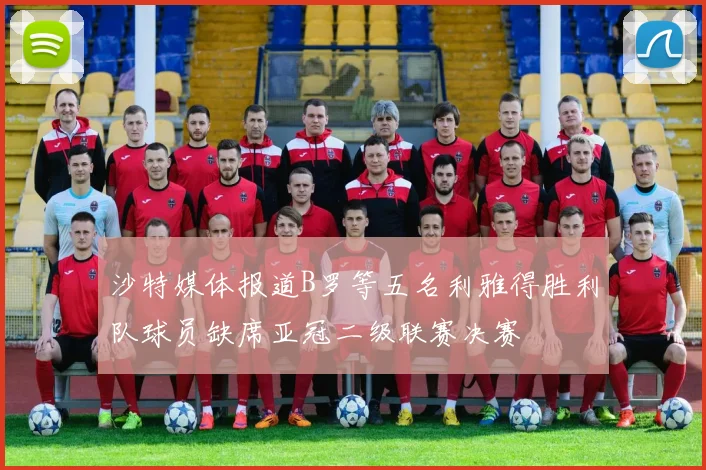 沙特媒体报道B罗等五名利雅得胜利队球员缺席亚冠二级联赛决赛