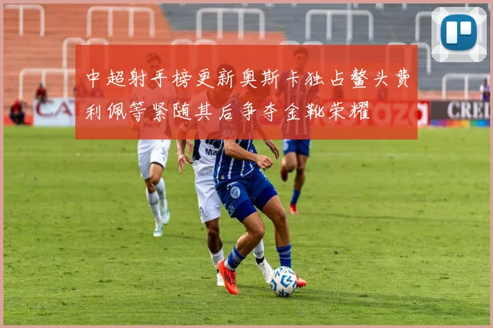 中超射手榜更新奥斯卡独占鳌头费利佩等紧随其后争夺金靴荣耀