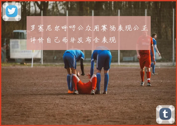 罗塞尼尔呼吁公众用赛场表现公正评价自己而非发布会表现