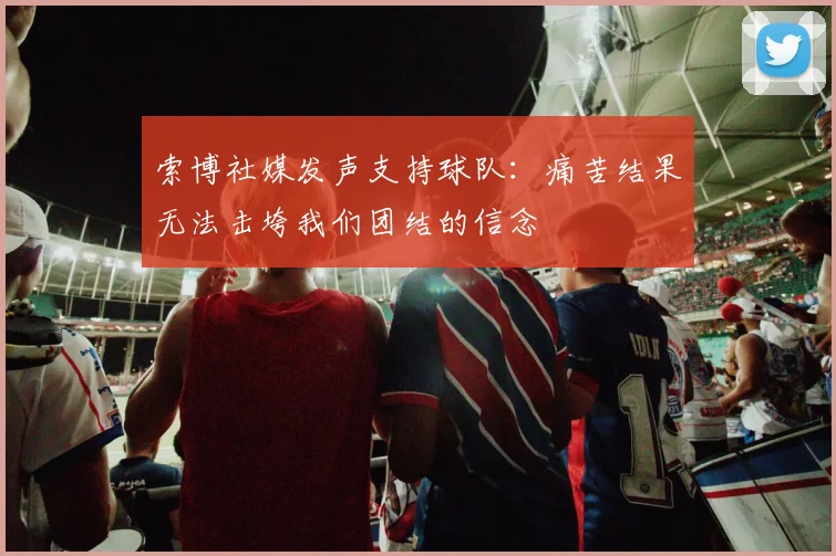 索博社媒发声支持球队：痛苦结果无法击垮我们团结的信念
