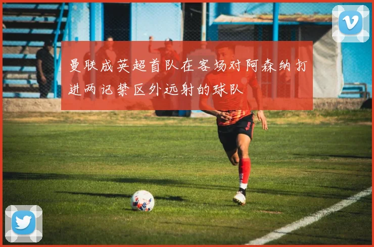 曼联成英超首队在客场对阿森纳打进两记禁区外远射的球队