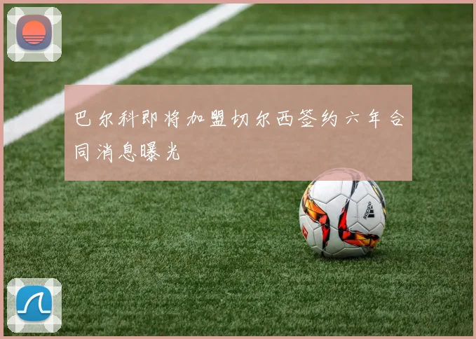 巴尔科即将加盟切尔西签约六年合同消息曝光